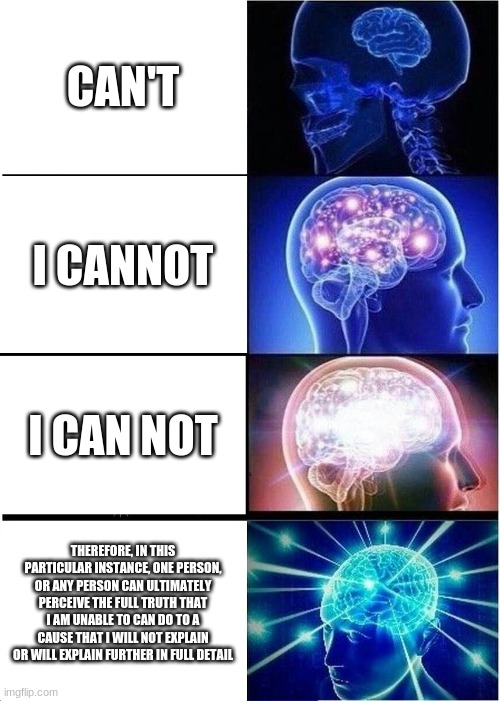 can't | CAN'T; I CANNOT; I CAN NOT; THEREFORE, IN THIS PARTICULAR INSTANCE, ONE PERSON, OR ANY PERSON CAN ULTIMATELY PERCEIVE THE FULL TRUTH THAT I AM UNABLE TO CAN DO TO A CAUSE THAT I WILL NOT EXPLAIN OR WILL EXPLAIN FURTHER IN FULL DETAIL | image tagged in memes,expanding brain | made w/ Imgflip meme maker