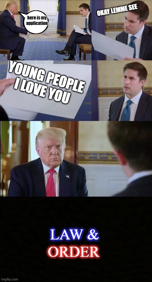We got him |  OKAY LEMME SEE; here is my application; YOUNG PEOPLE I LOVE YOU; LAW &; ORDER | image tagged in trump interview | made w/ Imgflip meme maker