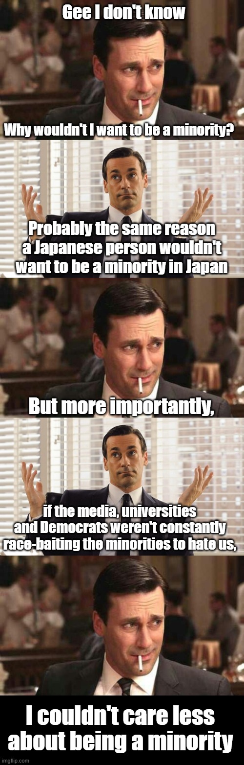 Gee I don't know Why wouldn't I want to be a minority? Probably the same reason a Japanese person wouldn't want to be a minority in Japan Bu | image tagged in john hamm hands up mad men | made w/ Imgflip meme maker