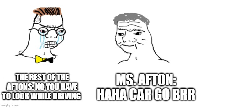 NOO HAHA CAR GO BRR | THE REST OF THE AFTONS: NO YOU HAVE TO LOOK WHILE DRIVING; MS. AFTON: HAHA CAR GO BRR | image tagged in nooo haha go brrr,oh wow are you actually reading these tags,stop reading the tags | made w/ Imgflip meme maker