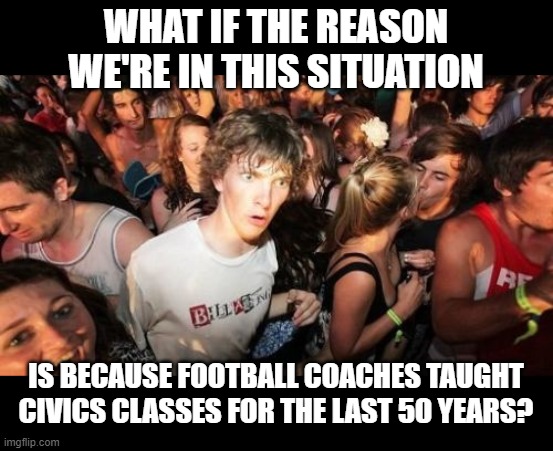 Sudden Clarity Clarence Meme | WHAT IF THE REASON WE'RE IN THIS SITUATION; IS BECAUSE FOOTBALL COACHES TAUGHT CIVICS CLASSES FOR THE LAST 50 YEARS? | image tagged in memes,sudden clarity clarence | made w/ Imgflip meme maker