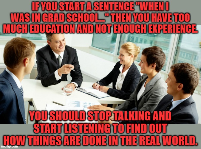 Me at work. We all know someone that we want to say this to. | IF YOU START A SENTENCE "WHEN I WAS IN GRAD SCHOOL..." THEN YOU HAVE TOO MUCH EDUCATION AND NOT ENOUGH EXPERIENCE. YOU SHOULD STOP TALKING AND START LISTENING TO FIND OUT HOW THINGS ARE DONE IN THE REAL WORLD. | image tagged in business meeting,work,over educated problems | made w/ Imgflip meme maker
