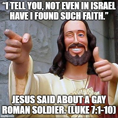 Buddy Christ Meme | “I TELL YOU, NOT EVEN IN ISRAEL
HAVE I FOUND SUCH FAITH.”; JESUS SAID ABOUT A GAY ROMAN SOLDIER. (LUKE 7:1-10) | image tagged in memes,buddy christ | made w/ Imgflip meme maker