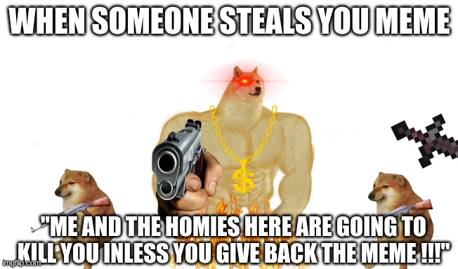 When someone steals your meme | WHEN SOMEONE STEALS YOU MEME; "ME AND THE HOMIES HERE ARE GOING TO KILL YOU INLESS YOU GIVE BACK THE MEME !!!" | image tagged in buff doge,cheems,funny meme,stealing memes | made w/ Imgflip meme maker