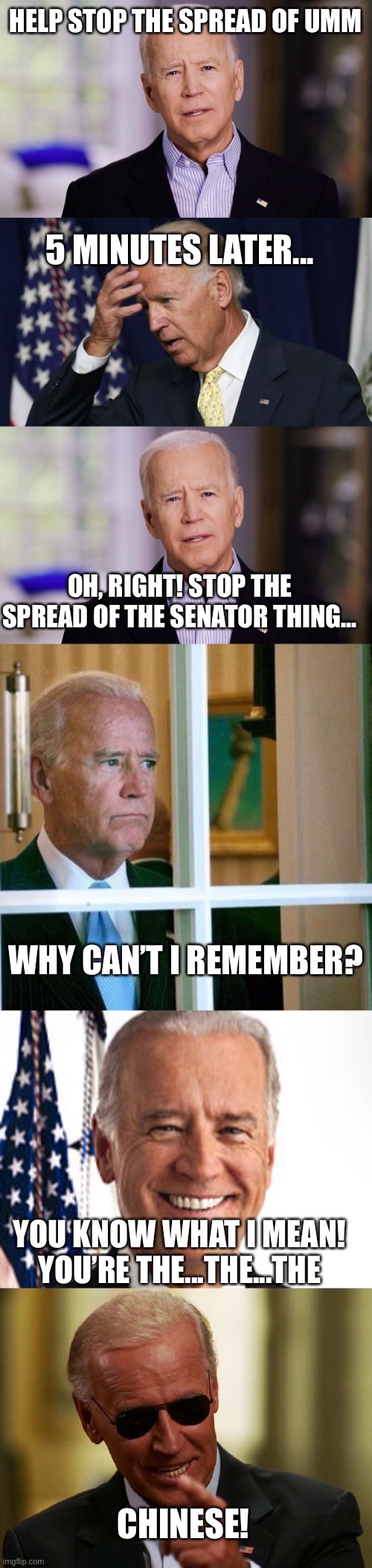 Hehehe | HELP STOP THE SPREAD OF UMM; 5 MINUTES LATER... OH, RIGHT! STOP THE SPREAD OF THE SENATOR THING... WHY CAN’T I REMEMBER? YOU KNOW WHAT I MEAN! YOU’RE THE...THE...THE; CHINESE! | image tagged in joe biden 2020,joe biden worries,sad joe biden,memes,joe biden,cool joe biden | made w/ Imgflip meme maker