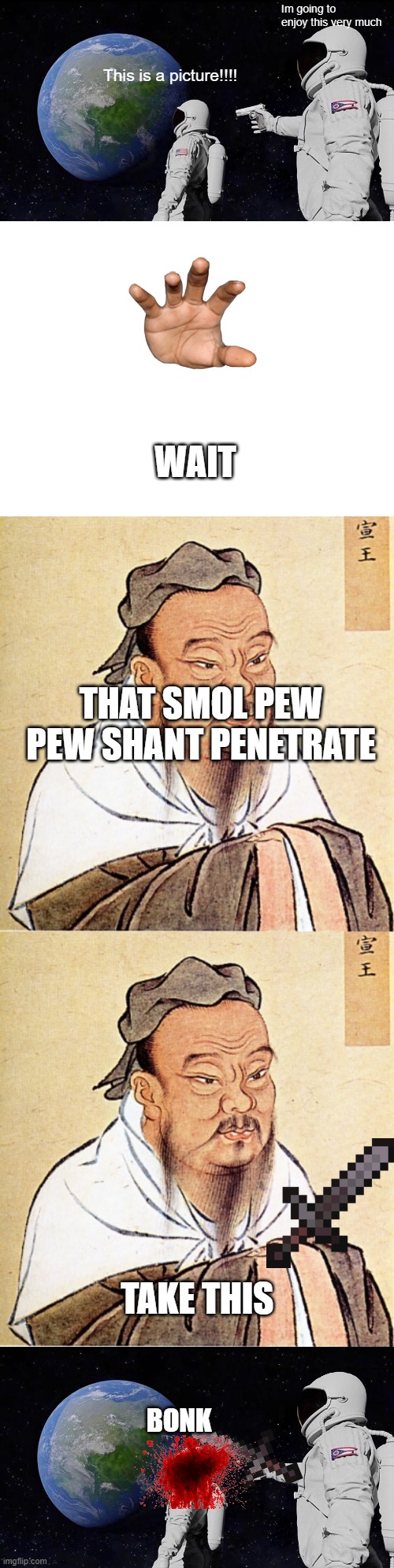 hehhehehehehehehehehehehehehehe | Im going to enjoy this very much; This is a picture!!!! WAIT; THAT SMOL PEW PEW SHANT PENETRATE; TAKE THIS; BONK | image tagged in memes,blank white template,confucius says | made w/ Imgflip meme maker