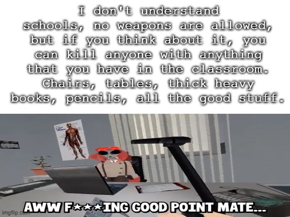 Schools are really unsafe. | I don't understand schools, no weapons are allowed, but if you think about it, you can kill anyone with anything that you have in the classroom. Chairs, tables, thick heavy books, pencils, all the good stuff. | image tagged in unsafe schools,killing,in school | made w/ Imgflip meme maker