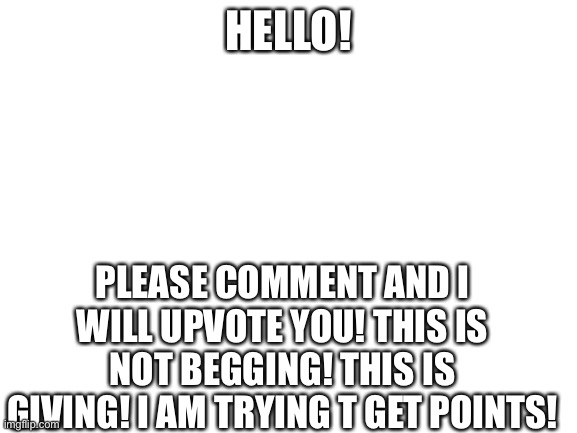 Please help me get more popular/ | HELLO! PLEASE COMMENT AND I WILL UPVOTE YOU! THIS IS NOT BEGGING! THIS IS GIVING! I AM TRYING T GET POINTS! | image tagged in blank white template,points,imgflip points,upvote,comment | made w/ Imgflip meme maker
