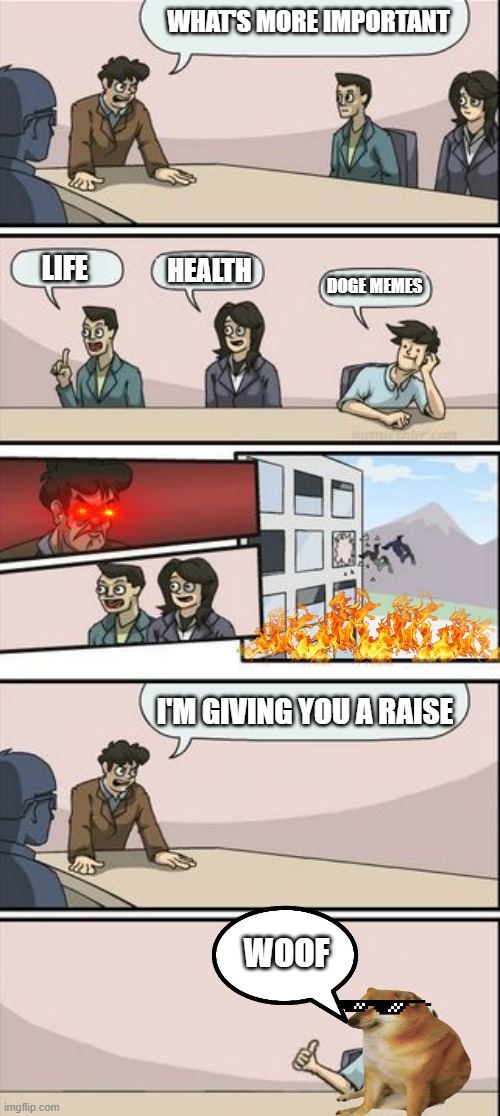 Boardroom Meeting Sugg 2 | WHAT'S MORE IMPORTANT; LIFE; HEALTH; DOGE MEMES; I'M GIVING YOU A RAISE; WOOF | image tagged in boardroom meeting sugg 2 | made w/ Imgflip meme maker