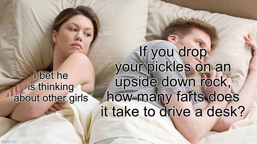 I Bet He's Thinking About Other Women | If you drop your pickles on an upside down rock, how many farts does it take to drive a desk? I bet he is thinking about other girls | image tagged in memes,i bet he's thinking about other women | made w/ Imgflip meme maker