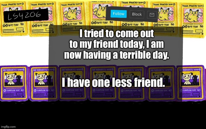 I tried to come out to my friend today, I am now having a terrible day. I have one less friend. | made w/ Imgflip meme maker