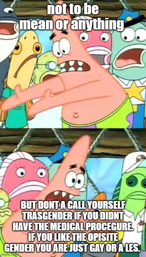 Put It Somewhere Else Patrick | not to be mean or anything; BUT DONT A CALL YOURSELF TRASGENDER IF YOU DIDNT HAVE THE MEDICAL PROCEGURE. IF YOU LIKE THE OPISITE GENDER YOU ARE JUST GAY OR A LES. | image tagged in memes,put it somewhere else patrick | made w/ Imgflip meme maker