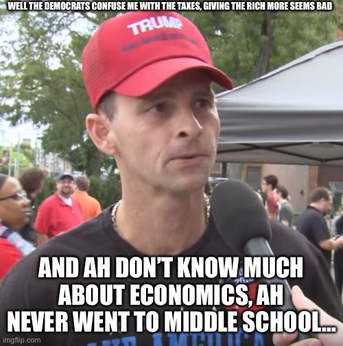 Trump supporter | WELL THE DEMOCRATS CONFUSE ME WITH THE TAXES, GIVING THE RICH MORE SEEMS BAD; AND AH DON’T KNOW MUCH ABOUT ECONOMICS, AH NEVER WENT TO MIDDLE SCHOOL... | image tagged in trump supporter | made w/ Imgflip meme maker