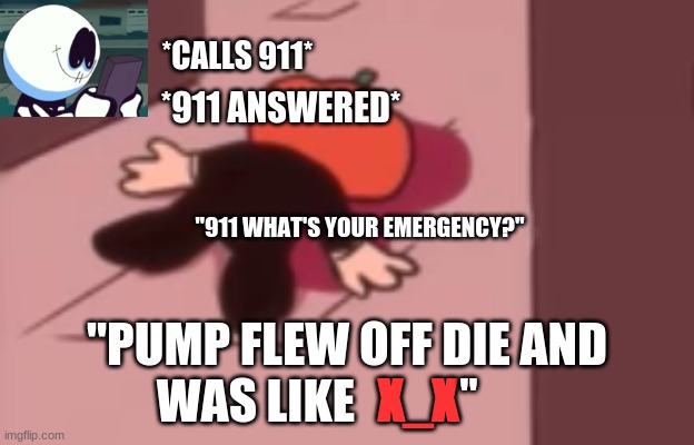 Pump dead (f in the chat bois) | *CALLS 911*; *911 ANSWERED*; "911 WHAT'S YOUR EMERGENCY?"; "PUMP FLEW OFF DIE AND WAS LIKE; "; X_X | image tagged in dead pump,friday night funkin,memes,funny | made w/ Imgflip meme maker