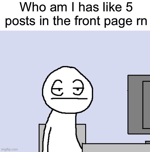 That’s a bit too much | Who am I has like 5 posts in the front page rn | image tagged in bored of this crap | made w/ Imgflip meme maker