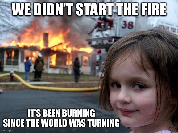 Disaster Girl Meme | WE DIDN’T START THE FIRE; IT’S BEEN BURNING SINCE THE WORLD WAS TURNING | image tagged in memes,disaster girl | made w/ Imgflip meme maker
