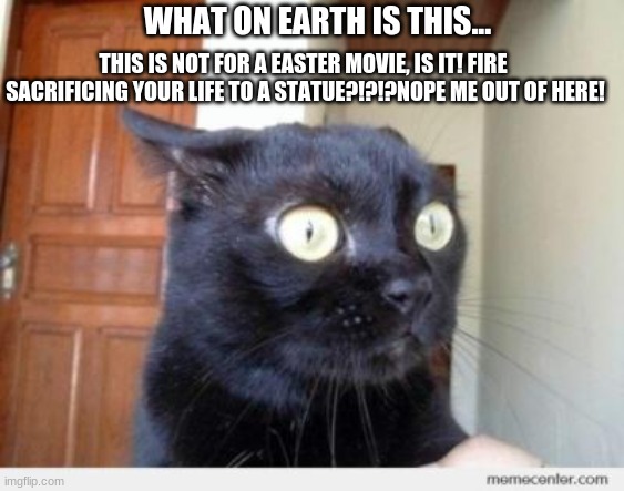 Scared Cat | WHAT ON EARTH IS THIS... THIS IS NOT FOR A EASTER MOVIE, IS IT! FIRE  SACRIFICING YOUR LIFE TO A STATUE?!?!?NOPE ME OUT OF HERE! | image tagged in scared cat | made w/ Imgflip meme maker