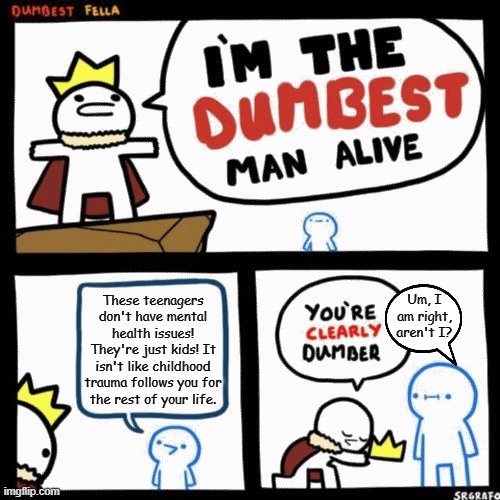 I'm the dumbest man alive | These teenagers don't have mental health issues! They're just kids! It isn't like childhood trauma follows you for
the rest of your life. Um, I am right, aren't I? | image tagged in i'm the dumbest man alive | made w/ Imgflip meme maker