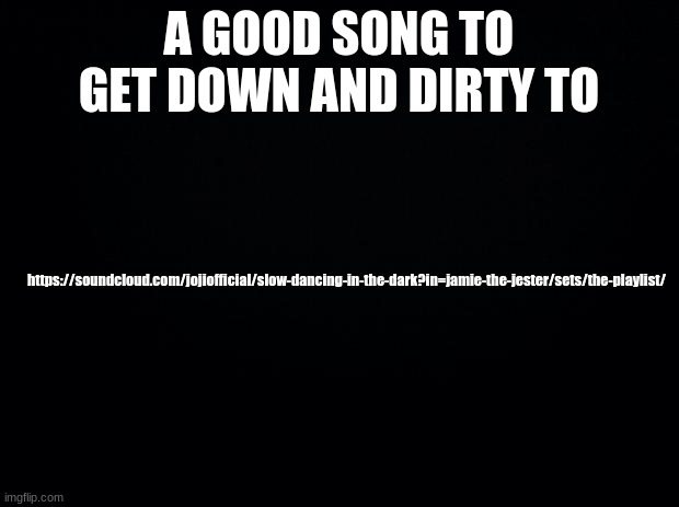 The other one had a typo | A GOOD SONG TO GET DOWN AND DIRTY TO; https://soundcloud.com/jojiofficial/slow-dancing-in-the-dark?in=jamie-the-jester/sets/the-playlist/ | image tagged in black background | made w/ Imgflip meme maker