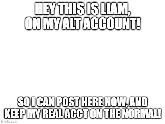 found a loophole! | HEY THIS IS LIAM, ON MY ALT ACCOUNT! SO I CAN POST HERE NOW, AND KEEP MY REAL ACCT ON THE NORMAL! | image tagged in blank white template | made w/ Imgflip meme maker