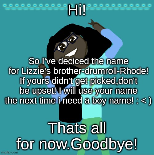 FiNaLLy | Hi! So I've deciced the name for Lizzie's brother-drumroll-Rhode! If yours didn't get picked,don't be upset! I will use your name the next time i need a boy name! : < ); Thats all for now.Goodbye! | image tagged in itz_hayley's annoucement template | made w/ Imgflip meme maker