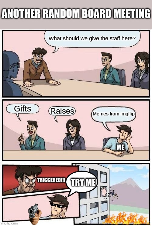 Boardroom Meeting Suggestion Meme | ANOTHER RANDOM BOARD MEETING; What should we give the staff here? Gifts; Raises; Memes from imgflip; ME; TRIGGERED!!! TRY ME | image tagged in memes,boardroom meeting suggestion | made w/ Imgflip meme maker