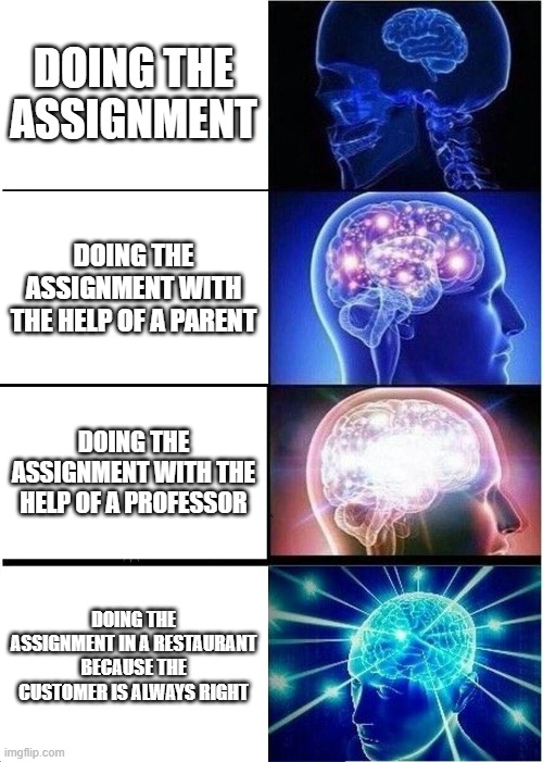 Oh yea, it's big brain time. | DOING THE ASSIGNMENT; DOING THE ASSIGNMENT WITH THE HELP OF A PARENT; DOING THE ASSIGNMENT WITH THE HELP OF A PROFESSOR; DOING THE ASSIGNMENT IN A RESTAURANT BECAUSE THE CUSTOMER IS ALWAYS RIGHT | image tagged in memes,expanding brain | made w/ Imgflip meme maker