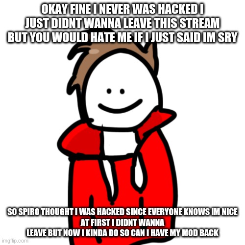 MelunXD | OKAY FINE I NEVER WAS HACKED I JUST DIDNT WANNA LEAVE THIS STREAM BUT YOU WOULD HATE ME IF I JUST SAID IM SRY; SO SPIRO THOUGHT I WAS HACKED SINCE EVERYONE KNOWS IM NICE
AT FIRST I DIDNT WANNA LEAVE BUT NOW I KINDA DO SO CAN I HAVE MY MOD BACK | image tagged in melunxd | made w/ Imgflip meme maker