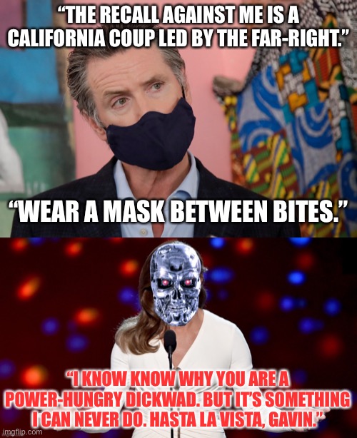 Jenner is coming to destroy Newsom | “THE RECALL AGAINST ME IS A CALIFORNIA COUP LED BY THE FAR-RIGHT.”; “WEAR A MASK BETWEEN BITES.”; “I KNOW KNOW WHY YOU ARE A POWER-HUNGRY DICKWAD. BUT IT’S SOMETHING I CAN NEVER DO. HASTA LA VISTA, GAVIN.” | image tagged in gavin newsom,caitlyn jenner terminator,memes,california,mask,transgender | made w/ Imgflip meme maker