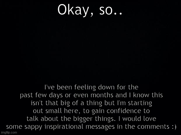 Hi. | Okay, so.. I've been feeling down for the past few days or even months and I know this isn't that big of a thing but I'm starting out small here, to gain confidence to talk about the bigger things. I would love some sappy inspirational messages in the comments :) | image tagged in black background | made w/ Imgflip meme maker