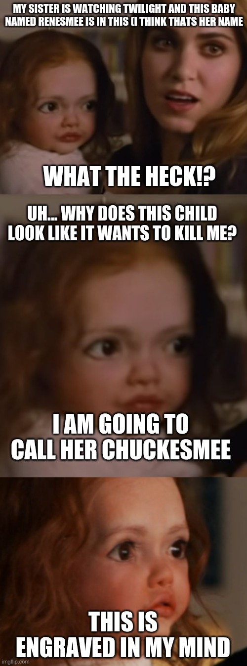 chuckesmee | MY SISTER IS WATCHING TWILIGHT AND THIS BABY NAMED RENESMEE IS IN THIS (I THINK THATS HER NAME; WHAT THE HECK!? UH... WHY DOES THIS CHILD LOOK LIKE IT WANTS TO KILL ME? I AM GOING TO CALL HER CHUCKESMEE; THIS IS ENGRAVED IN MY MIND | image tagged in twilight,funny,baby,scary | made w/ Imgflip meme maker