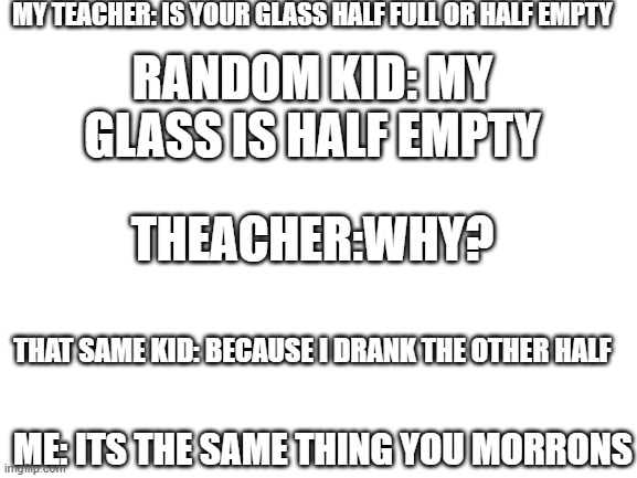 Blank White Template | MY TEACHER: IS YOUR GLASS HALF FULL OR HALF EMPTY; RANDOM KID: MY GLASS IS HALF EMPTY; THEACHER:WHY? THAT SAME KID: BECAUSE I DRANK THE OTHER HALF; ME: ITS THE SAME THING YOU MORRONS | image tagged in blank white template | made w/ Imgflip meme maker