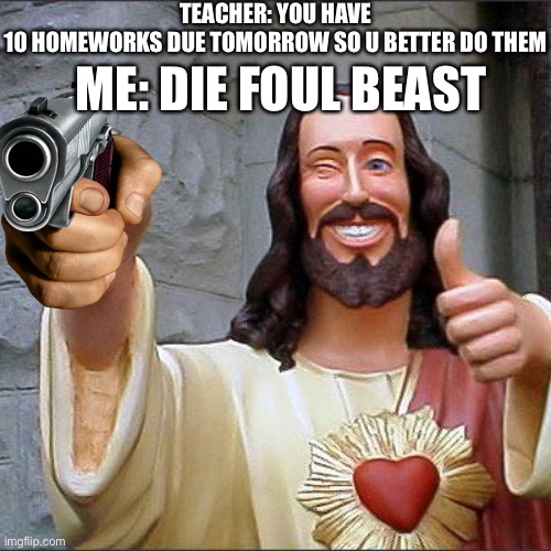 :)) | TEACHER: YOU HAVE 10 HOMEWORKS DUE TOMORROW SO U BETTER DO THEM; ME: DIE FOUL BEAST | image tagged in memes,buddy christ | made w/ Imgflip meme maker