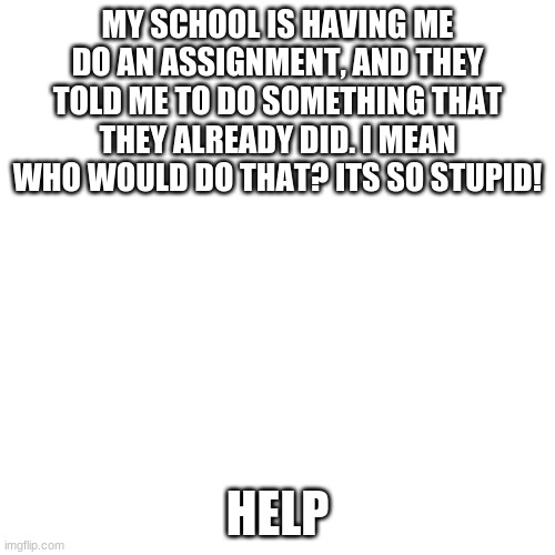 Blank Transparent Square Meme | MY SCHOOL IS HAVING ME DO AN ASSIGNMENT, AND THEY TOLD ME TO DO SOMETHING THAT THEY ALREADY DID. I MEAN WHO WOULD DO THAT? ITS SO STUPID! HELP | image tagged in memes,blank transparent square | made w/ Imgflip meme maker