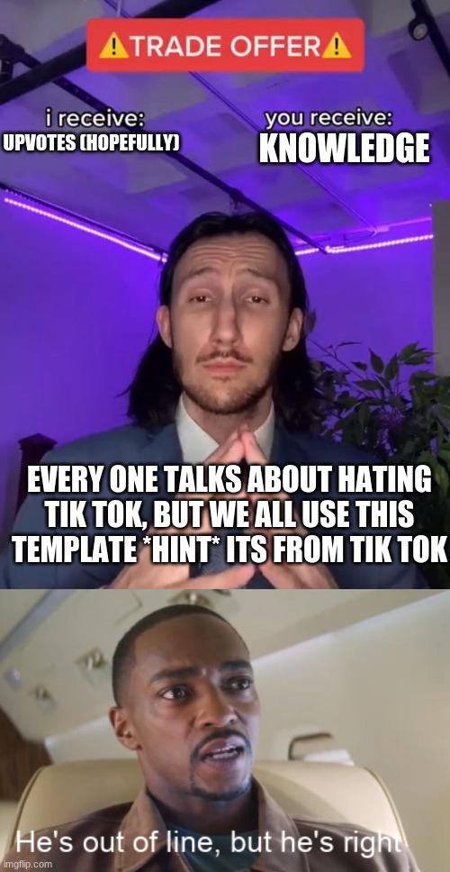 its true tho | KNOWLEDGE; UPVOTES (HOPEFULLY); EVERY ONE TALKS ABOUT HATING TIK TOK, BUT WE ALL USE THIS TEMPLATE *HINT* ITS FROM TIK TOK | image tagged in trade offer,he's out of line but he's right | made w/ Imgflip meme maker