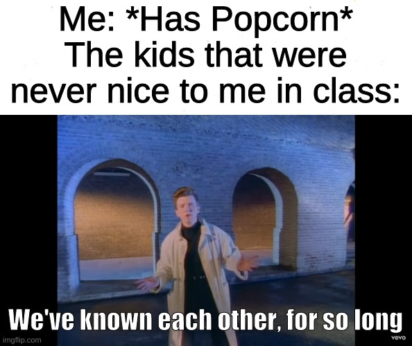 every time | Me: *Has Popcorn*
The kids that were never nice to me in class:; We've known each other, for so long | image tagged in we've known each other for so long,rick astley,popcorn | made w/ Imgflip meme maker
