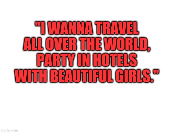 . | "I WANNA TRAVEL ALL OVER THE WORLD, PARTY IN HOTELS WITH BEAUTIFUL GIRLS." | image tagged in blank white template | made w/ Imgflip meme maker