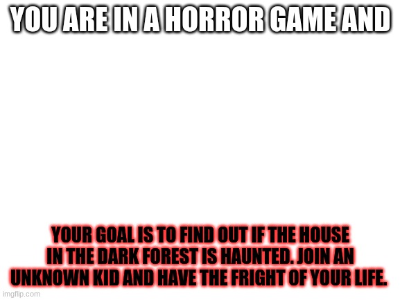 RP Idea (Anime oc's allowed) | YOU ARE IN A HORROR GAME AND; YOUR GOAL IS TO FIND OUT IF THE HOUSE IN THE DARK FOREST IS HAUNTED. JOIN AN UNKNOWN KID AND HAVE THE FRIGHT OF YOUR LIFE. | image tagged in blank white template | made w/ Imgflip meme maker