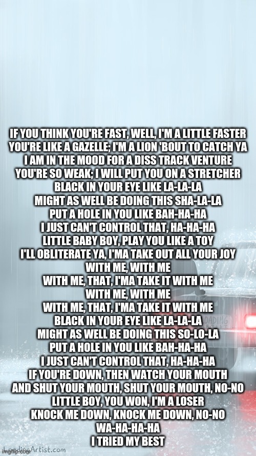 Knock Knock Cg5 | IF YOU THINK YOU'RE FAST, WELL, I'M A LITTLE FASTER
YOU'RE LIKE A GAZELLE; I'M A LION 'BOUT TO CATCH YA

I AM IN THE MOOD FOR A DISS TRACK VENTURE
YOU'RE SO WEAK; I WILL PUT YOU ON A STRETCHER

BLACK IN YOUR EYE LIKE LA-LA-LA
MIGHT AS WELL BE DOING THIS SHA-LA-LA

PUT A HOLE IN YOU LIKE BAH-HA-HA
I JUST CAN'T CONTROL THAT, HA-HA-HA

LITTLE BABY BOY, PLAY YOU LIKE A TOY
I'LL OBLITERATE YA, I'MA TAKE OUT ALL YOUR JOY
WITH ME, WITH ME
WITH ME, THAT, I'MA TAKE IT WITH ME

WITH ME, WITH ME
WITH ME, THAT, I'MA TAKE IT WITH ME

BLACK IN YOUR EYE LIKE LA-LA-LA
MIGHT AS WELL BE DOING THIS SO-LO-LA

PUT A HOLE IN YOU LIKE BAH-HA-HA
I JUST CAN'T CONTROL THAT, HA-HA-HA

IF YOU'RE DOWN, THEN WATCH YOUR MOUTH
AND SHUT YOUR MOUTH, SHUT YOUR MOUTH, NO-NO

LITTLE BOY, YOU WON, I'M A LOSER
KNOCK ME DOWN, KNOCK ME DOWN, NO-NO

WA-HA-HA-HA
I TRIED MY BEST | image tagged in rain | made w/ Imgflip meme maker