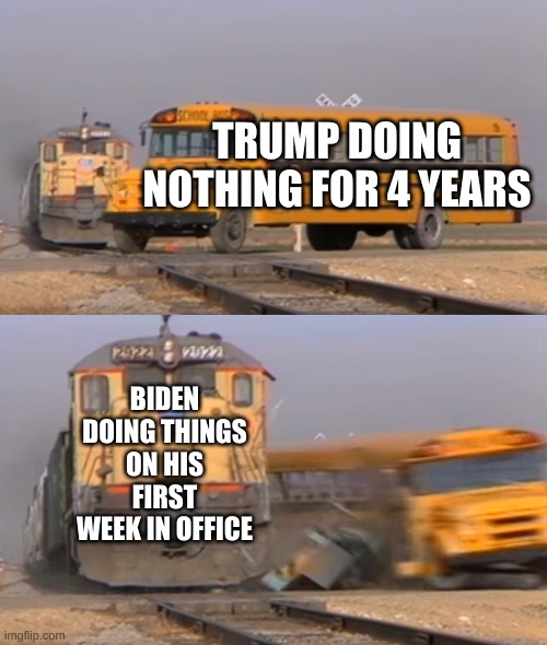 A train hitting a school bus | TRUMP DOING NOTHING FOR 4 YEARS; BIDEN DOING THINGS ON HIS FIRST WEEK IN OFFICE | image tagged in a train hitting a school bus | made w/ Imgflip meme maker