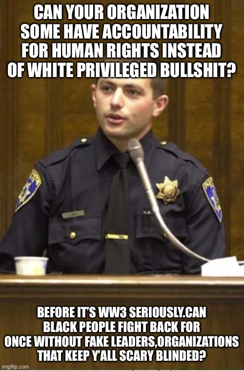 Truth telling cop! | CAN YOUR ORGANIZATION SOME HAVE ACCOUNTABILITY FOR HUMAN RIGHTS INSTEAD OF WHITE PRIVILEGED BULLSHIT? BEFORE IT’S WW3 SERIOUSLY.CAN BLACK PEOPLE FIGHT BACK FOR ONCE WITHOUT FAKE LEADERS,ORGANIZATIONS THAT KEEP Y’ALL SCARY BLINDED? | image tagged in memes,police officer testifying | made w/ Imgflip meme maker