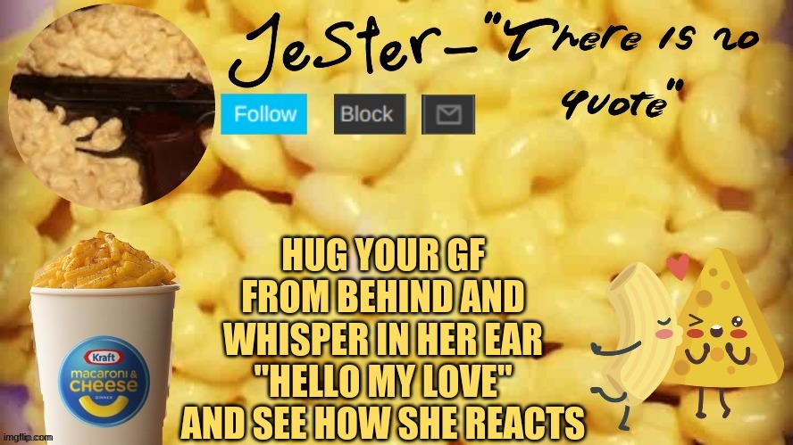 Watch her turn into a blushing mess. (Note from mod: Or as she punches out of an instinct for you surprising her) lol- jester | HUG YOUR GF FROM BEHIND AND WHISPER IN HER EAR "HELLO MY LOVE" AND SEE HOW SHE REACTS | image tagged in jester mac n cheese temp | made w/ Imgflip meme maker