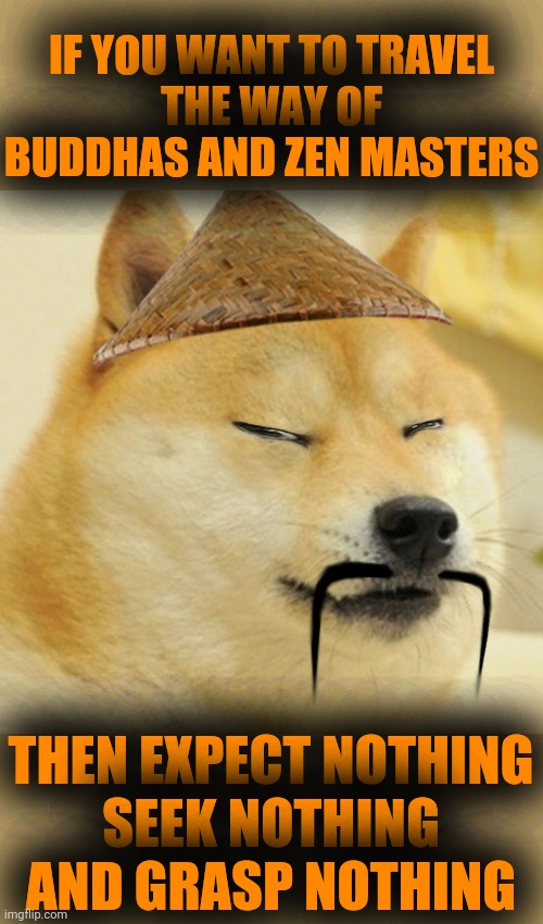 Barkfucius asian Doge Barkfucious | IF YOU WANT TO TRAVEL
THE WAY OF BUDDHAS AND ZEN MASTERS; THEN EXPECT NOTHING
SEEK NOTHING
AND GRASP NOTHING | image tagged in barkfucius asian doge barkfucious | made w/ Imgflip meme maker