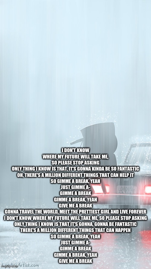 Gimme a break Cg5 | I DON'T KNOW WHERE MY FUTURE WILL TAKE ME, SO PLEASE STOP ASKING
ONLY THING I KNOW IS THAT, IT'S GONNA KINDA BE SO FANTASTIC
OH, THERE'S A MILLION DIFFERENT THINGS THAT CAN HELP IT
SO GIMME A BREAK, YEAH
JUST GIMME A-
GIMME A BREAK
GIMME A BREAK, YEAH
GIVE ME A BREAK
GONNA TRAVEL THE WORLD, MEET THE PRETTIEST GIRL AND LIVE FOREVER
I DON'T KNOW WHERE MY FUTURE WILL TAKE ME, SO PLEASE STOP ASKING
ONLY THING I KNOW IS THAT IT'S GONNA, GONNA BE FANTASTIC
THERЕ'S A MILLION DIFFERENT THINGS THAT CAN HAPPEN
SO GIMMЕ A BREAK, YEAH
JUST GIMME A-
GIMME A BREAK
GIMME A BREAK, YEAH
GIVE ME A BREAK | made w/ Imgflip meme maker