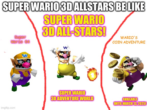 Wario 3d allstars be like | SUPER WARIO 3D ALLSTARS BE LIKE; SUPER WARIO 3D ALL-STARS! WARIO'S COIN ADVENTURE; Super Wario 64; SUPER WARIO 3D ADVENTURE WORLD; AVAILABLE UNTIL MARCH 13, 2025! | image tagged in blank white template,wario,3d allstars,mario,nintendo | made w/ Imgflip meme maker