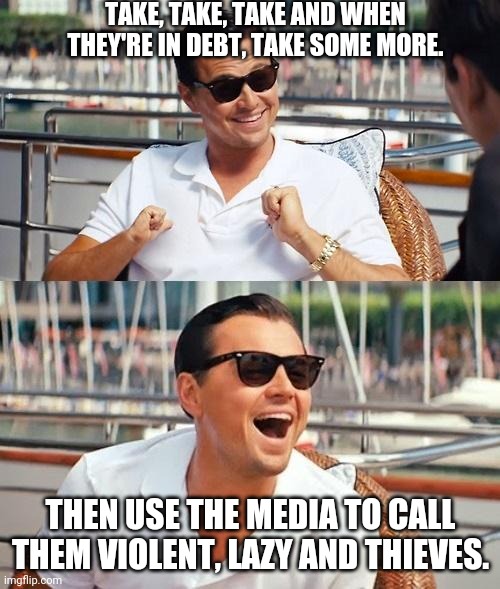 Leonardo Dicaprio Wolf Of Wall Street Meme | TAKE, TAKE, TAKE AND WHEN THEY'RE IN DEBT, TAKE SOME MORE. THEN USE THE MEDIA TO CALL THEM VIOLENT, LAZY AND THIEVES. | image tagged in memes,leonardo dicaprio wolf of wall street | made w/ Imgflip meme maker