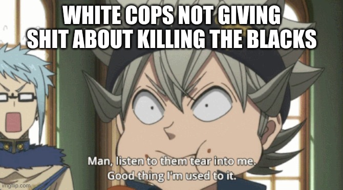 its tru and it needs to stop | WHITE COPS NOT GIVING SHIT ABOUT KILLING THE BLACKS | image tagged in black clover asta listen to them tear into me | made w/ Imgflip meme maker