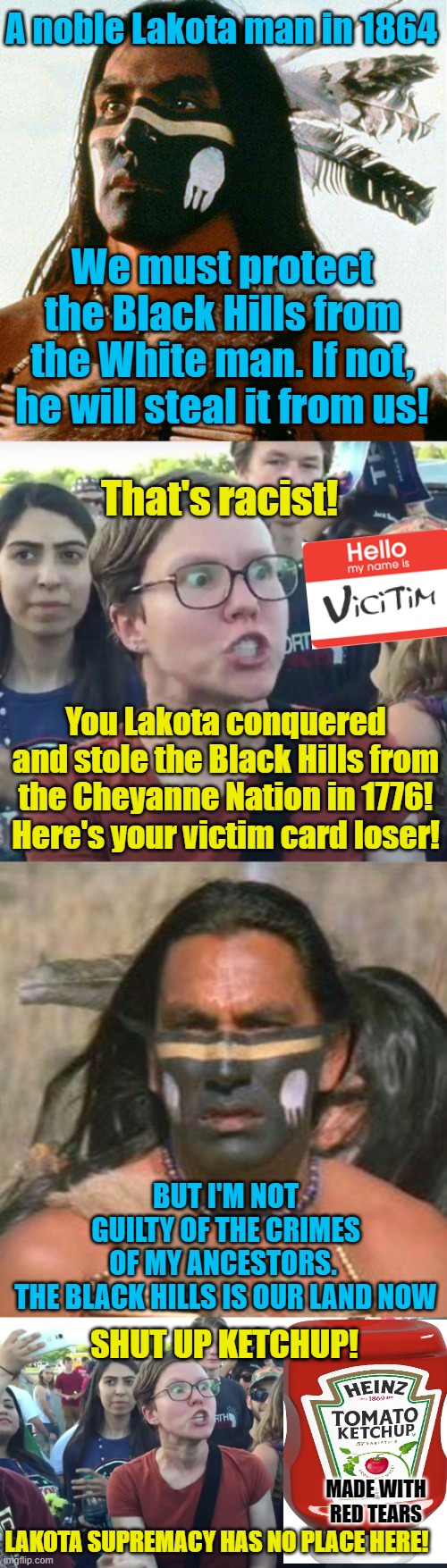 A Noble Lakota Warrior Meets a Hate-Filled Leftist | A noble Lakota man in 1864; We must protect the Black Hills from the White man. If not, he will steal it from us! That's racist! You Lakota conquered and stole the Black Hills from the Cheyanne Nation in 1776! Here's your victim card loser! BUT I'M NOT GUILTY OF THE CRIMES OF MY ANCESTORS. 

THE BLACK HILLS IS OUR LAND NOW; SHUT UP KETCHUP! MADE WITH RED TEARS; LAKOTA SUPREMACY HAS NO PLACE HERE! | image tagged in political meme,leftists,native americans | made w/ Imgflip meme maker