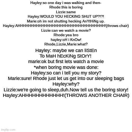 my first meme here!hope you like it! | Hayley:so one day i was walking and then-
Rhode:this is boring
Lizzie:same
Hayley:WOULD YOU HECKING SHUT UP?!?!
Marie:oh im not shutting hecking AnYtHiNg up.
Hayley:AHHHHHHHHHHHHHHHHHHHHHHHHHHHHHHHHH!(throws chair)
Lizzie:can we watch a movie?
Rhode:yea bro
hayley:oH i KnOw!
Rhode,Lizzie,Marie:what? Hayley: maybe we can liStEn To MaH hEcKiNg StOrY! 
marie:ok but first lets watch a movie
*when boring movie was done:
Hayley:so can i tell you my story?
Marie:sure! Rhode just let us get into our sleeping bags
Hayley:why?
Lizzie:we're going to sleep,duh.Now tell us the boring story!
Hayley:AHHHHHHHHHHHH!(THROWS ANOTHER CHAIR) | image tagged in memes,blank transparent square | made w/ Imgflip meme maker
