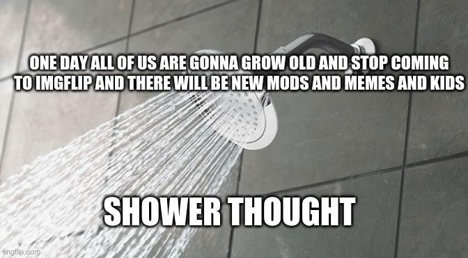 :/ | ONE DAY ALL OF US ARE GONNA GROW OLD AND STOP COMING TO IMGFLIP AND THERE WILL BE NEW MODS AND MEMES AND KIDS; SHOWER THOUGHT | image tagged in shower thoughts | made w/ Imgflip meme maker